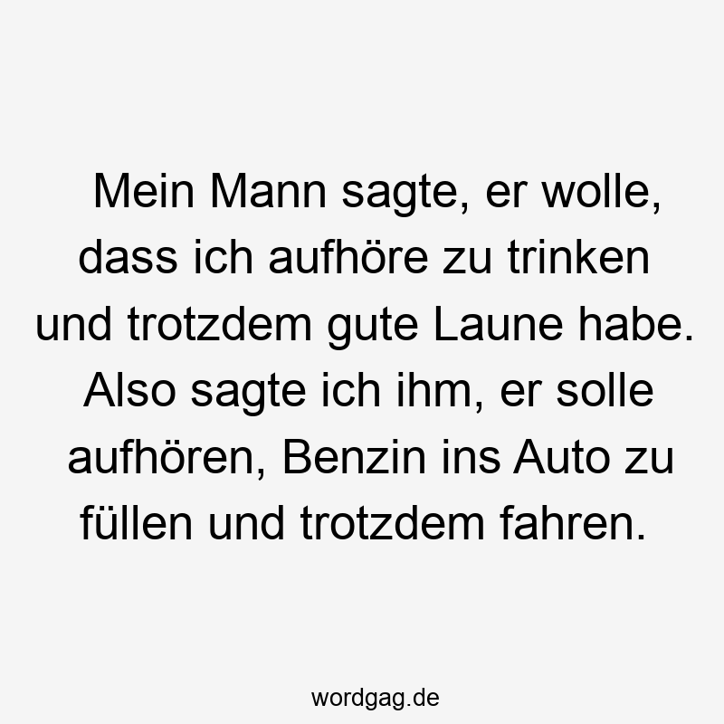 Mein Mann sagte, er wolle, dass ich aufhöre zu trinken und trotzdem gute Laune habe. Also sagte ich ihm, er solle aufhören, Benzin ins Auto zu füllen und trotzdem fahren.