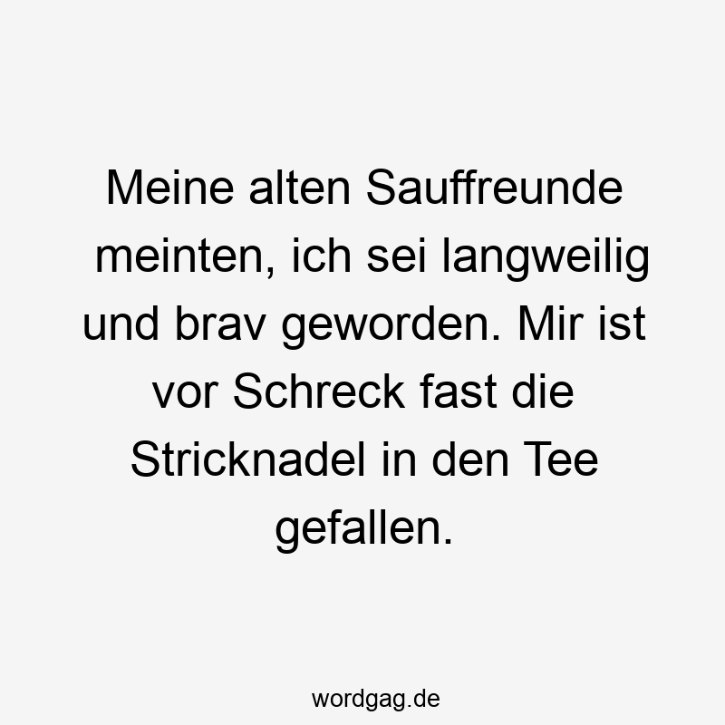 Meine alten Sauffreunde meinten, ich sei langweilig und brav geworden. Mir ist vor Schreck fast die Stricknadel in den Tee gefallen.
