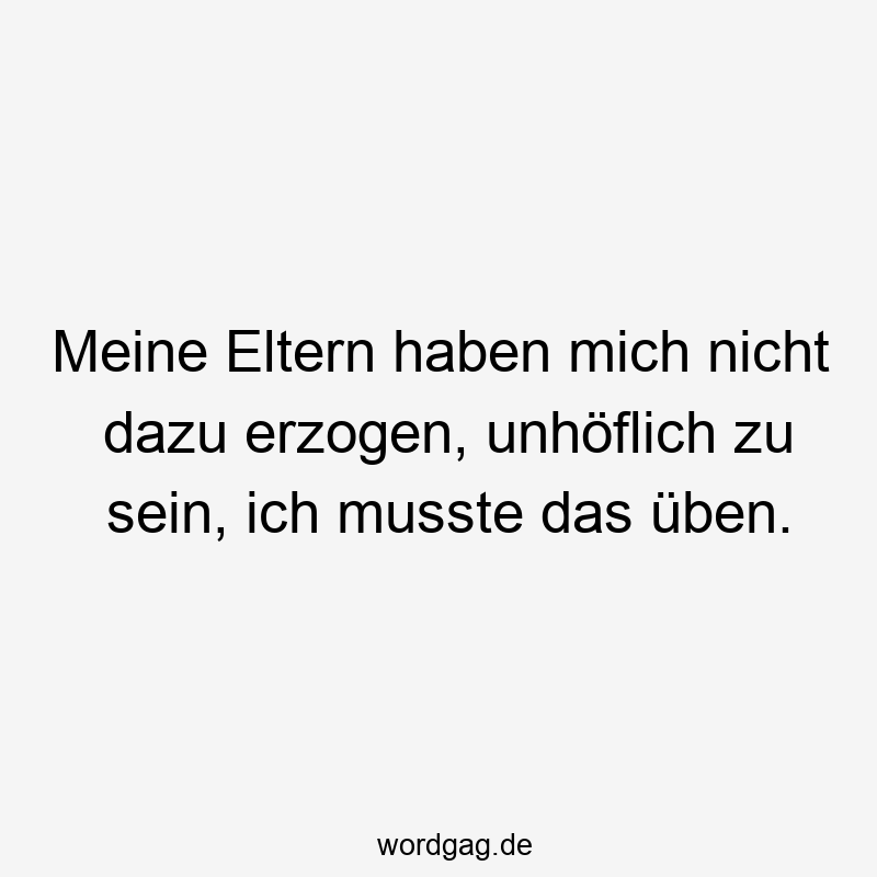 Meine Eltern haben mich nicht dazu erzogen, unhöflich zu sein, ich musste das üben.