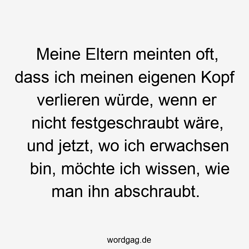 Meine Eltern meinten oft, dass ich meinen eigenen Kopf verlieren würde, wenn er nicht festgeschraubt wäre, und jetzt, wo ich erwachsen bin, möchte ich wissen, wie man ihn abschraubt.