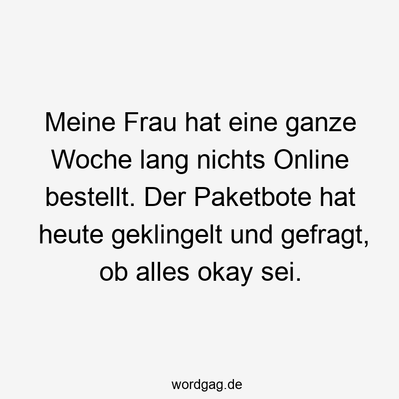 Meine Frau hat eine ganze Woche lang nichts Online bestellt. Der Paketbote hat heute geklingelt und gefragt, ob alles okay sei.