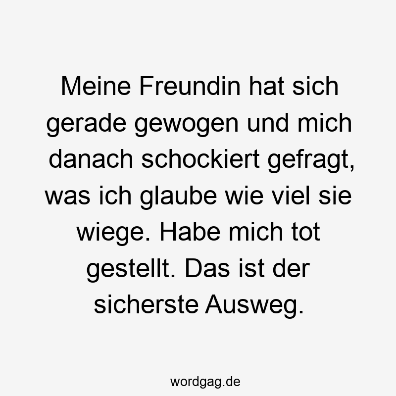 Meine Freundin hat sich gerade gewogen und mich danach schockiert gefragt, was ich glaube wie viel sie wiege. Habe mich tot gestellt. Das ist der sicherste Ausweg.