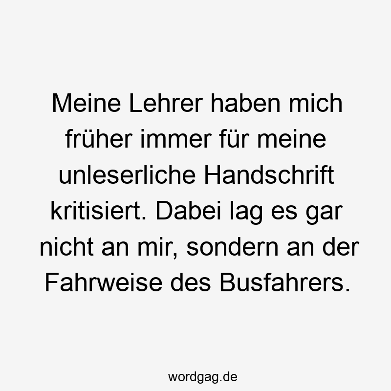 Meine Lehrer haben mich früher immer für meine unleserliche Handschrift kritisiert. Dabei lag es gar nicht an mir, sondern an der Fahrweise des Busfahrers.