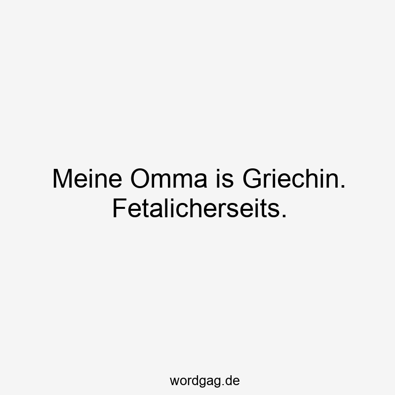 Meine Omma is Griechin. Fetalicherseits.