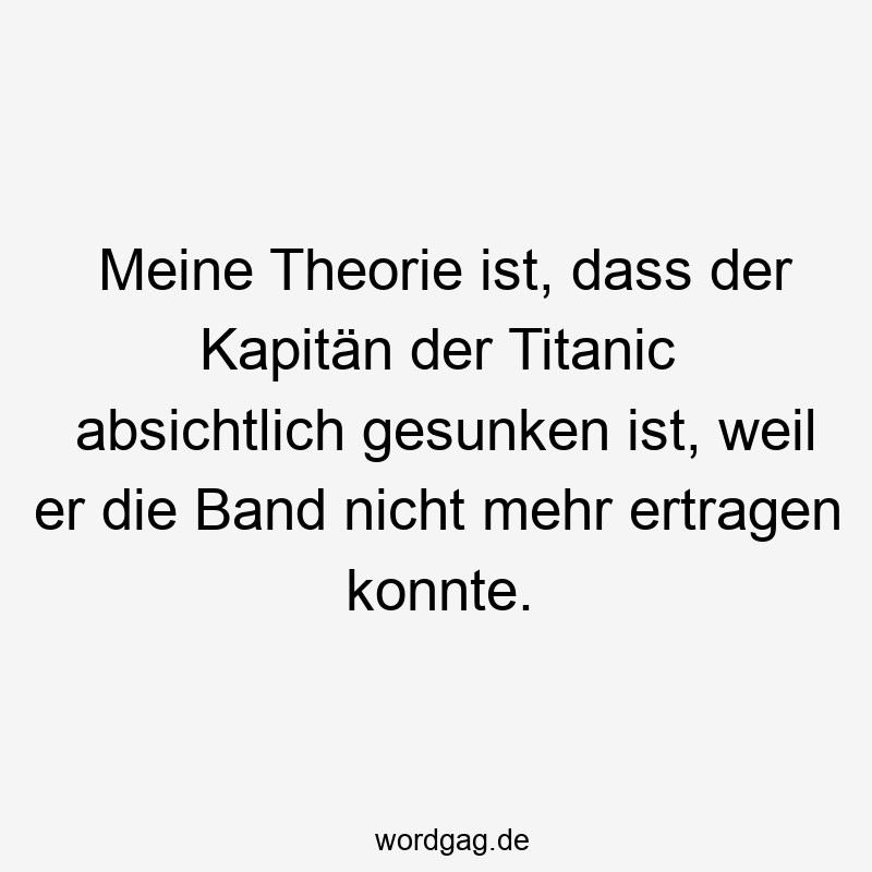 Meine Theorie ist, dass der Kapitän der Titanic absichtlich gesunken ist, weil er die Band nicht mehr ertragen konnte.