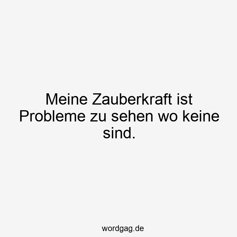 Meine Zauberkraft ist Probleme zu sehen wo keine sind.