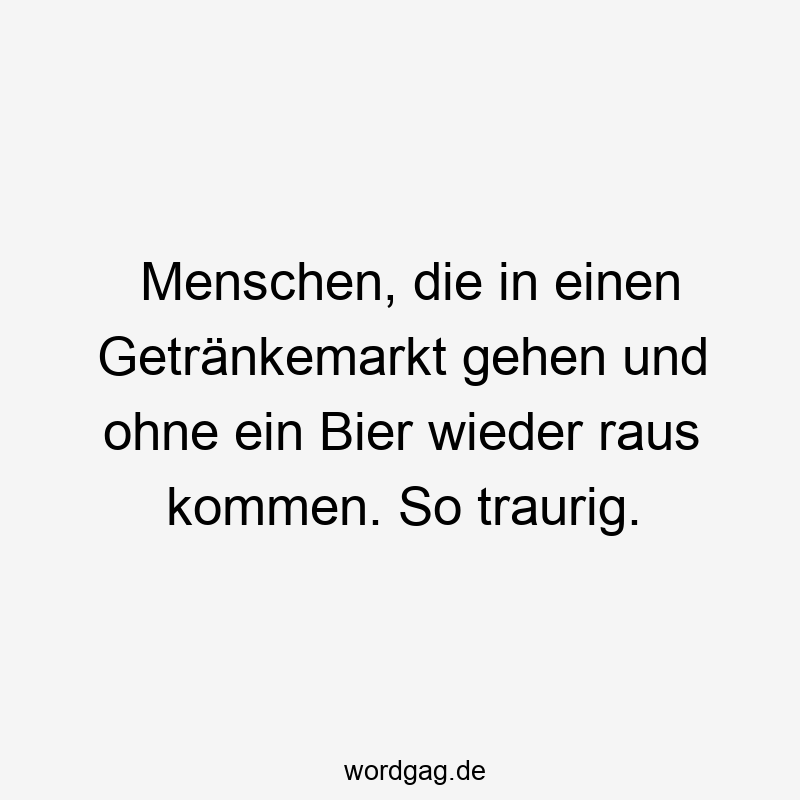 Menschen, die in einen Getränkemarkt gehen und ohne ein Bier wieder raus kommen. So traurig.