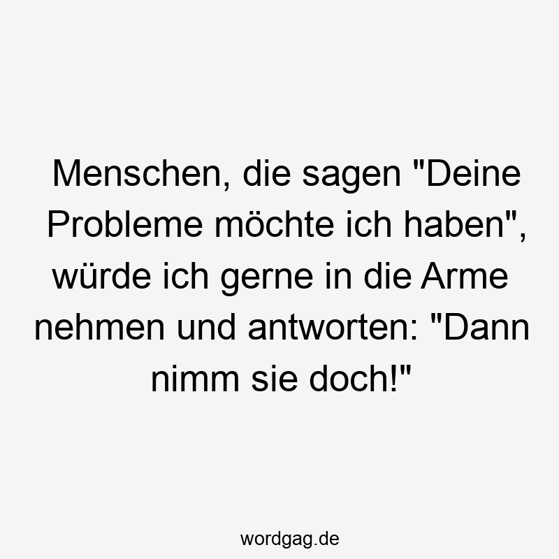 Menschen, die sagen „Deine Probleme möchte ich haben“, würde ich gerne in die Arme nehmen und antworten: „Dann nimm sie doch!“