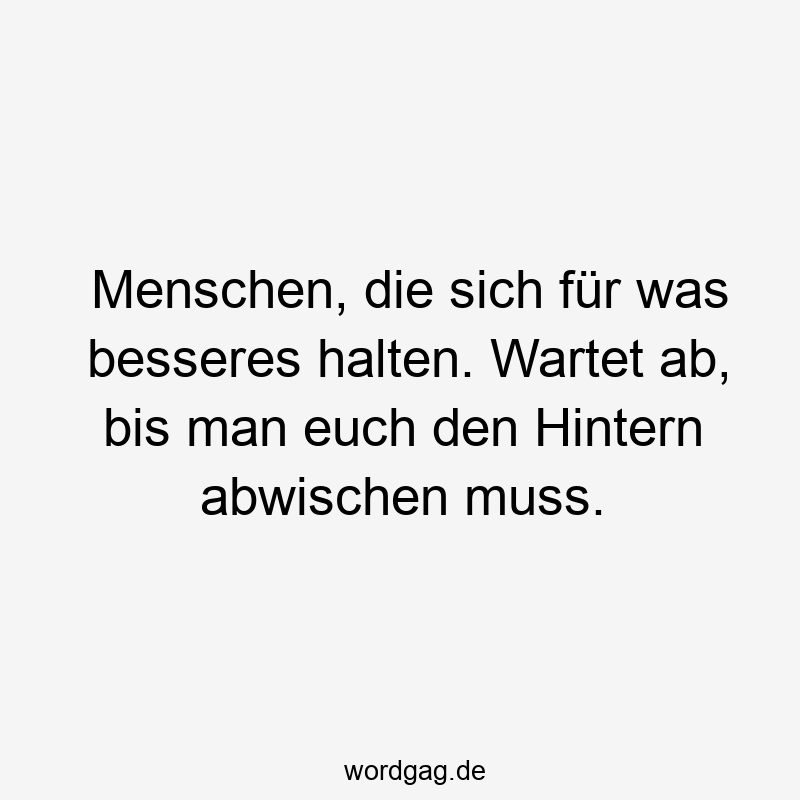 Menschen, die sich für was besseres halten. Wartet ab, bis man euch den Hintern abwischen muss.