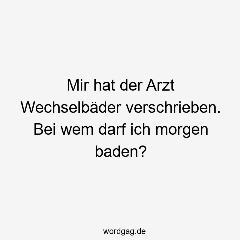 Mir hat der Arzt Wechselbäder verschrieben. Bei wem darf ich morgen baden?