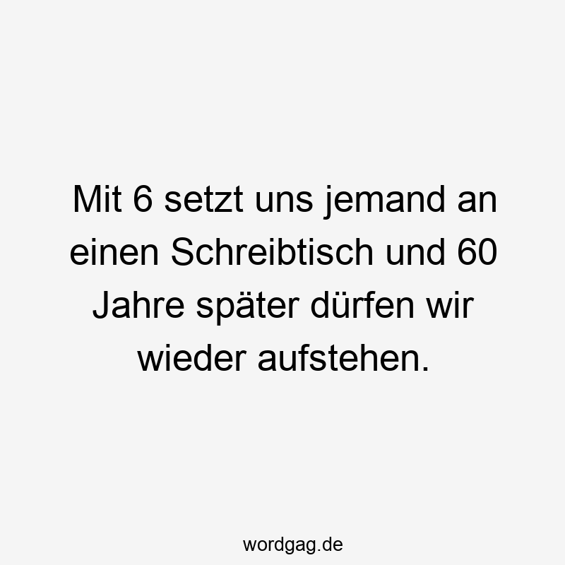 Mit 6 setzt uns jemand an einen Schreibtisch und 60 Jahre später dürfen wir wieder aufstehen.