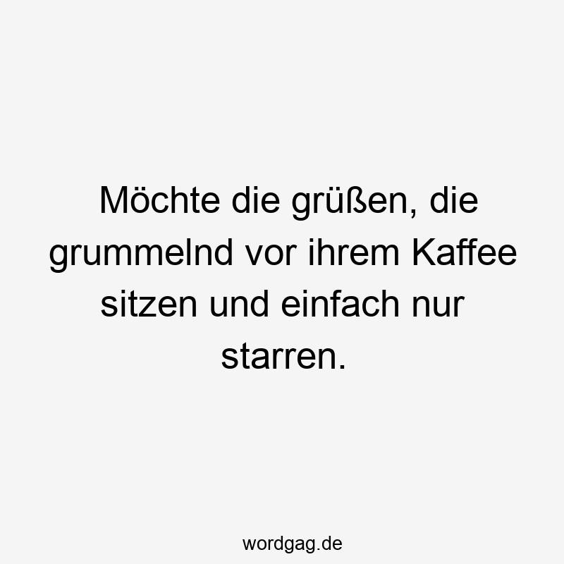 Möchte die grüßen, die grummelnd vor ihrem Kaffee sitzen und einfach nur starren.