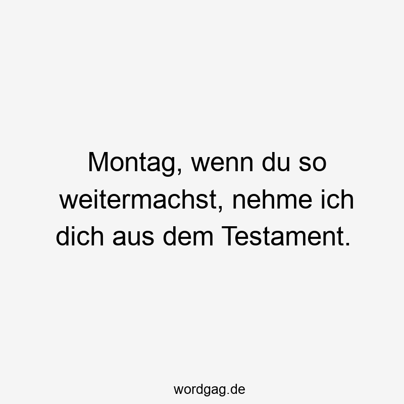 Montag, wenn du so weitermachst, nehme ich dich aus dem Testament.