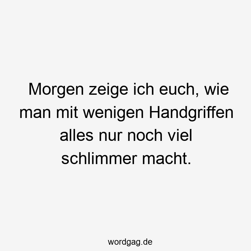 Morgen zeige ich euch, wie man mit wenigen Handgriffen alles nur noch viel schlimmer macht.