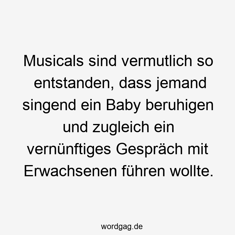 Musicals sind vermutlich so entstanden, dass jemand singend ein Baby beruhigen und zugleich ein vernünftiges Gespräch mit Erwachsenen führen wollte.