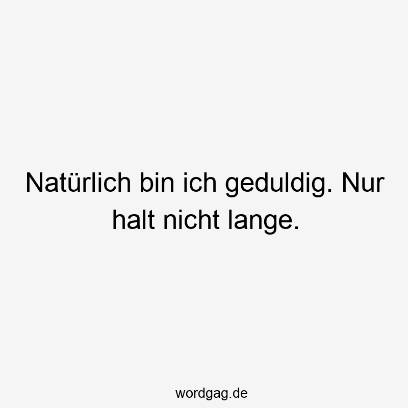 Natürlich bin ich geduldig. Nur halt nicht lange.