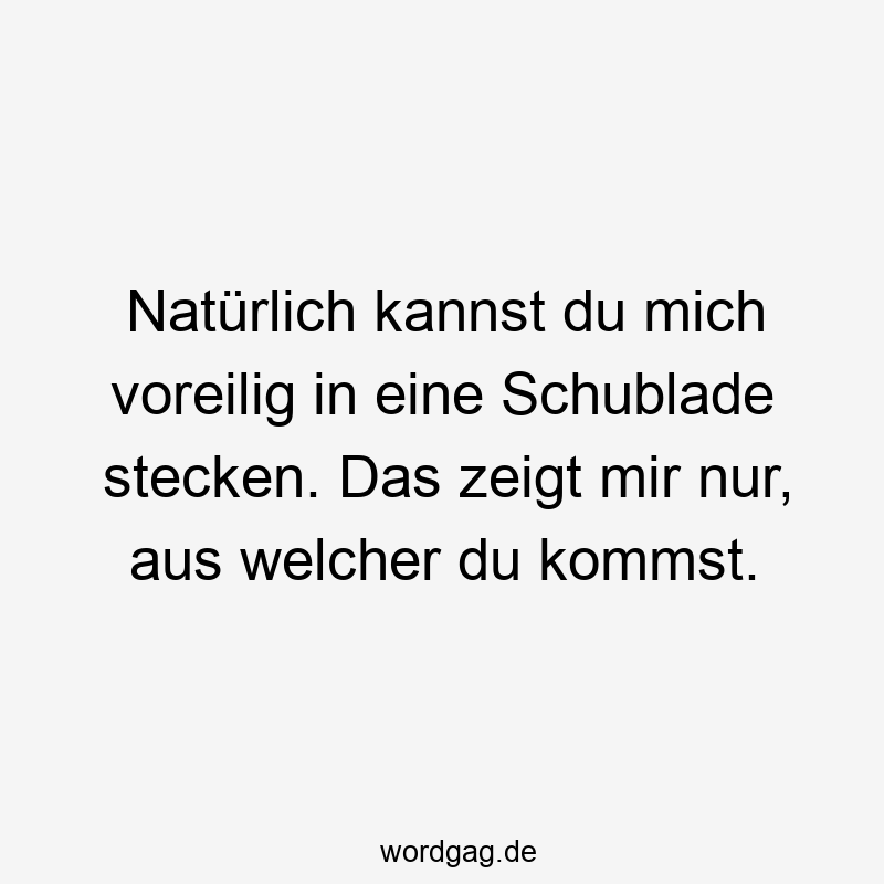 Natürlich kannst du mich voreilig in eine Schublade stecken. Das zeigt mir nur, aus welcher du kommst.