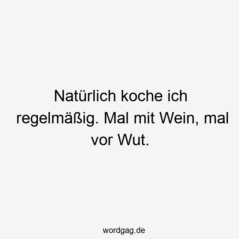 Natürlich koche ich regelmäßig. Mal mit Wein, mal vor Wut.