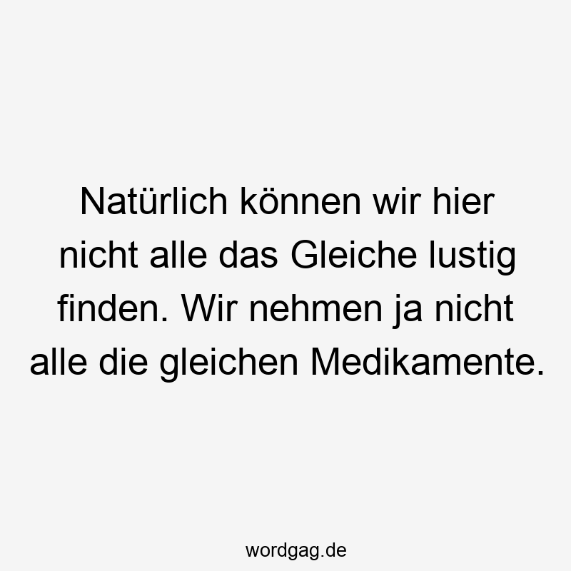 Natürlich können wir hier nicht alle das Gleiche lustig finden. Wir nehmen ja nicht alle die gleichen Medikamente.