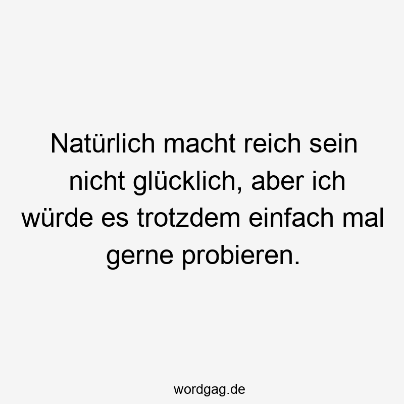 Natürlich macht reich sein nicht glücklich, aber ich würde es trotzdem einfach mal gerne probieren.