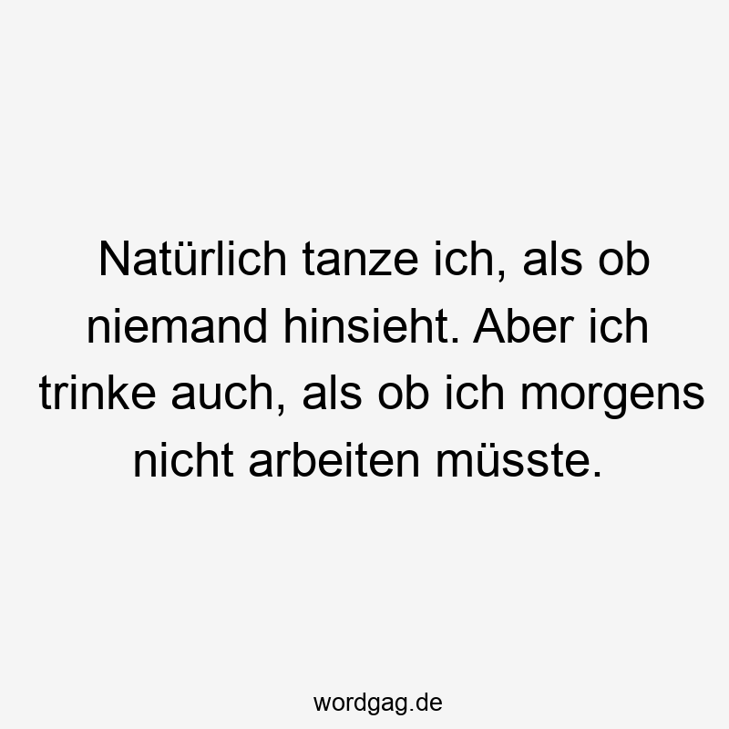 Natürlich tanze ich, als ob niemand hinsieht. Aber ich trinke auch, als ob ich morgens nicht arbeiten müsste.