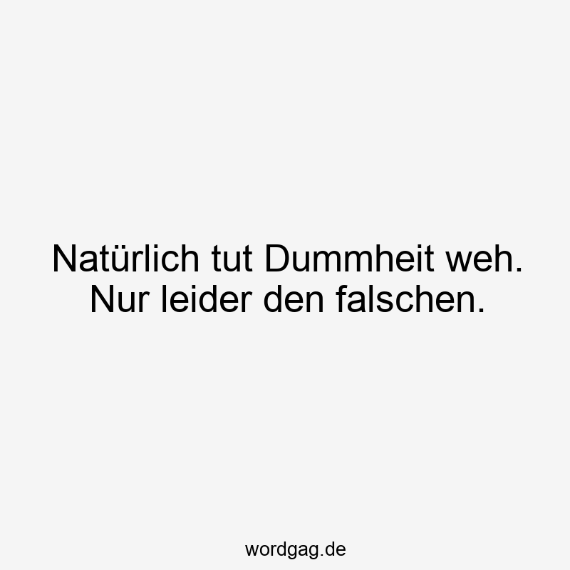 Natürlich tut Dummheit weh. Nur leider den falschen.