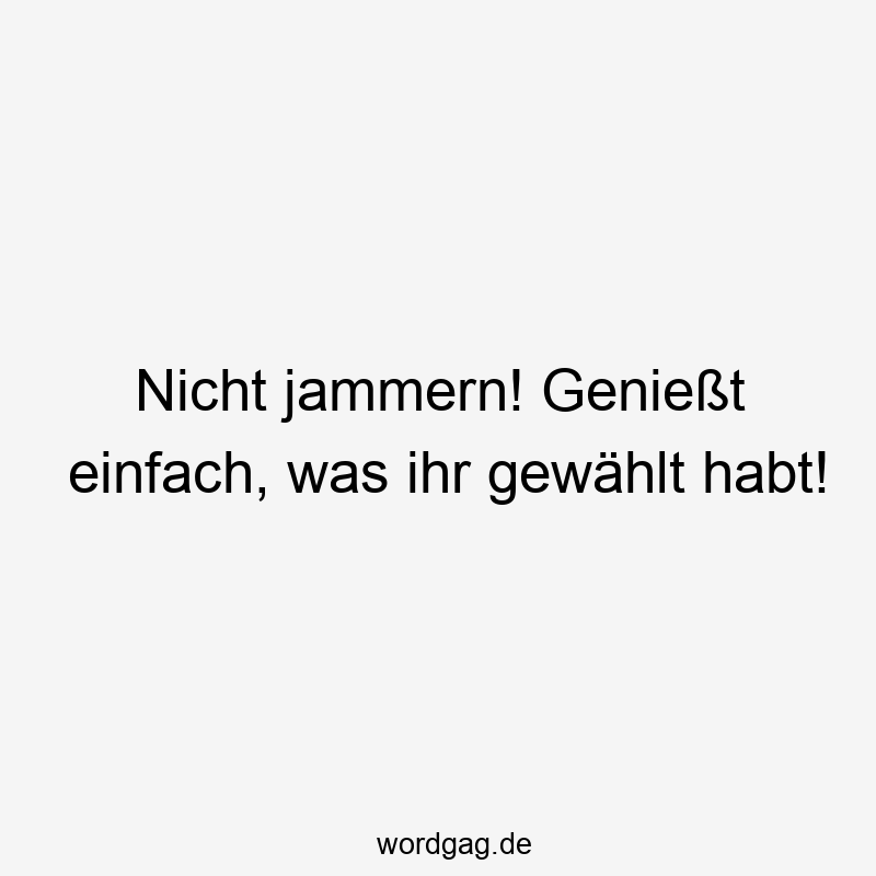 Nicht jammern! Genießt einfach, was ihr gewählt habt!