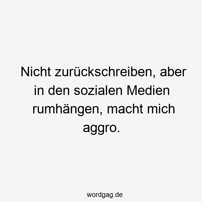 Nicht zurückschreiben, aber in den sozialen Medien rumhängen, macht mich aggro.