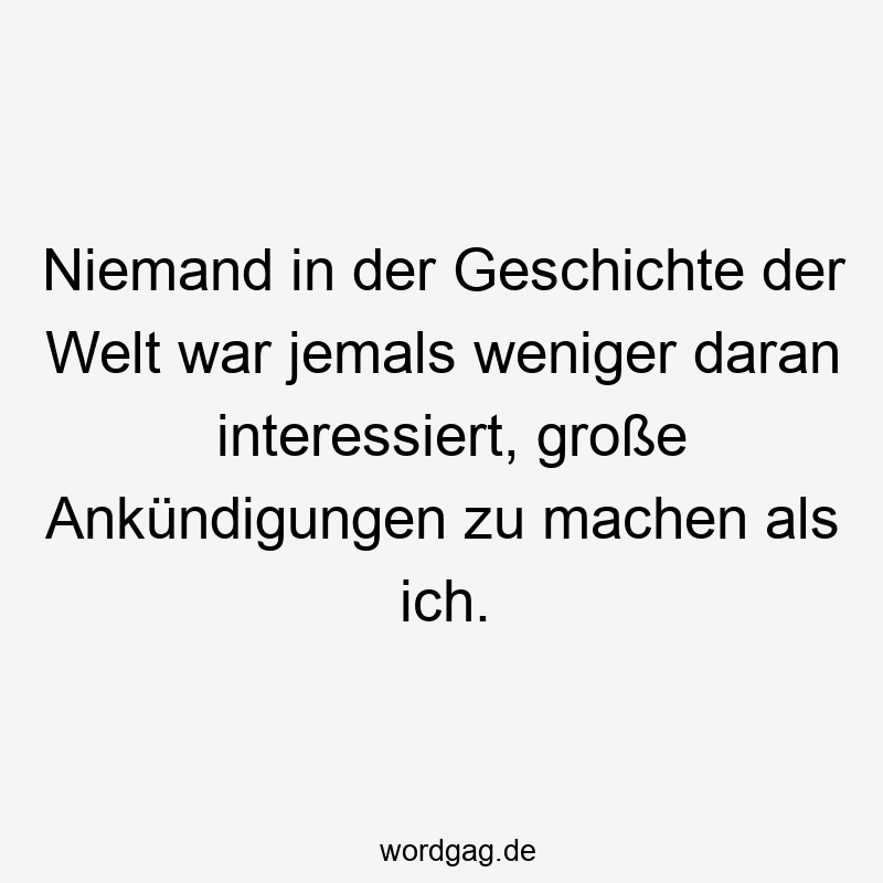 Niemand in der Geschichte der Welt war jemals weniger daran interessiert, große Ankündigungen zu machen als ich.