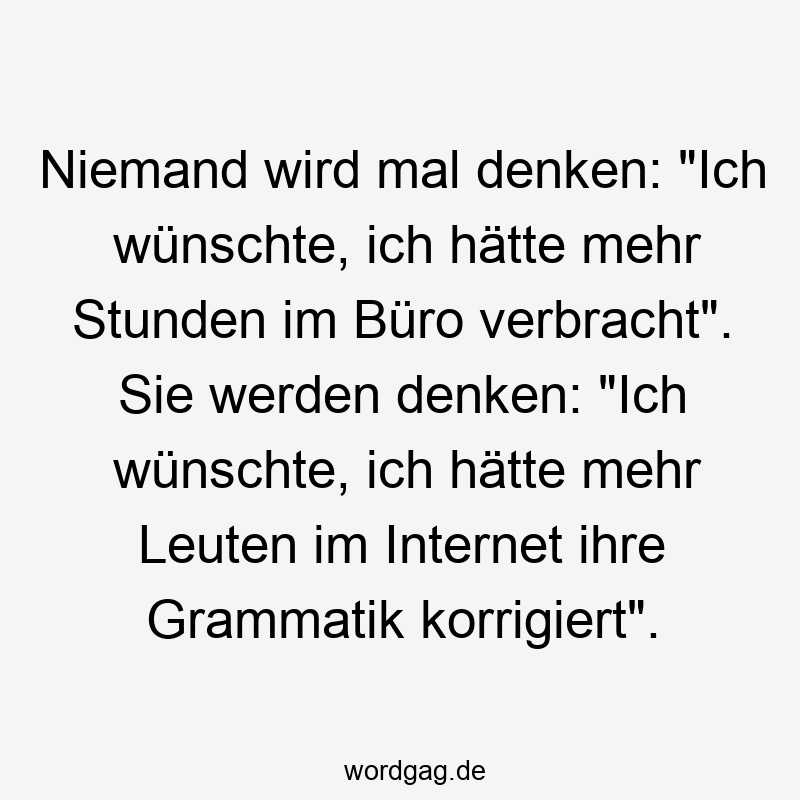 Niemand wird mal denken: „Ich wünschte, ich hätte mehr Stunden im Büro verbracht“. Sie werden denken: „Ich wünschte, ich hätte mehr Leuten im Internet ihre Grammatik korrigiert“.