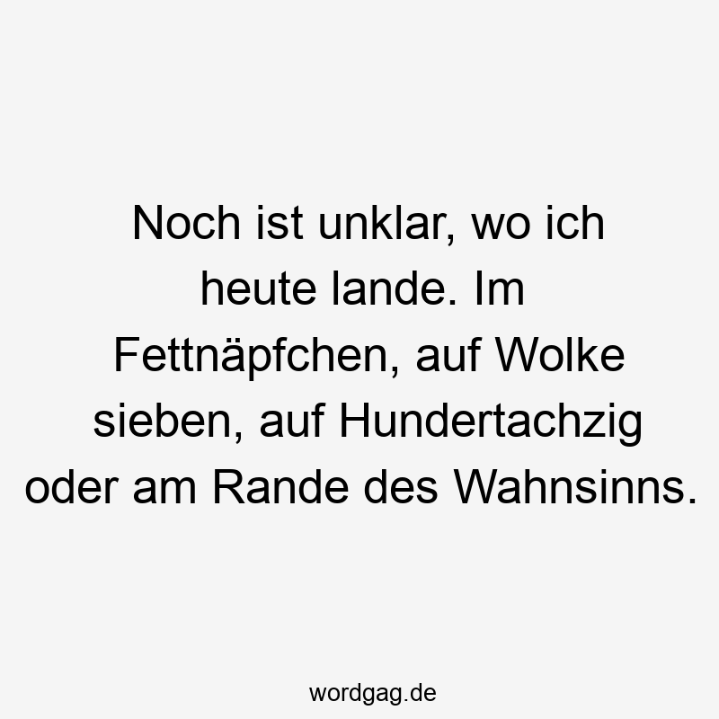 Lustige Sprüche: Fettnäpfchen - Noch ist unklar, wo ich heute lande. Im Fettnäpfchen, auf Wolke sieben, auf Hundertachzig oder am Rande des Wahnsinns.