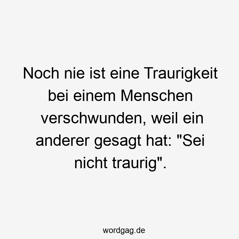 Lustige Sprüche: Traurigkeit - Noch nie ist eine Traurigkeit bei einem Menschen verschwunden, weil ein anderer gesagt hat: „Sei nicht traurig“.