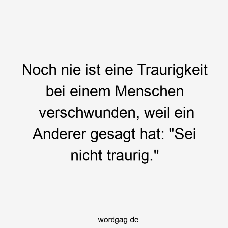 Lustige Sprüche: Traurigkeit - Noch nie ist eine Traurigkeit bei einem Menschen verschwunden, weil ein Anderer gesagt hat: „Sei nicht traurig.“
