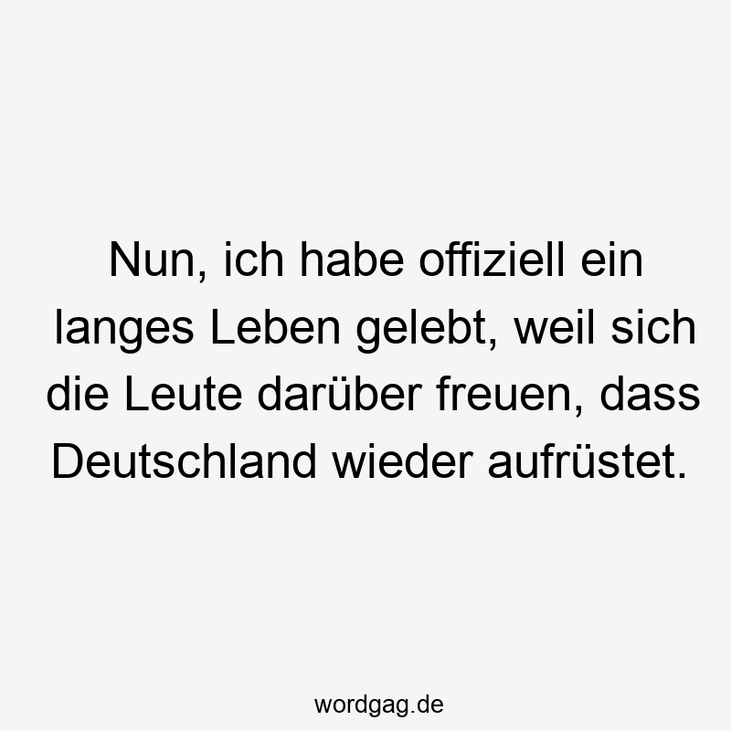 Nun, ich habe offiziell ein langes Leben gelebt, weil sich die Leute darüber freuen, dass Deutschland wieder aufrüstet.