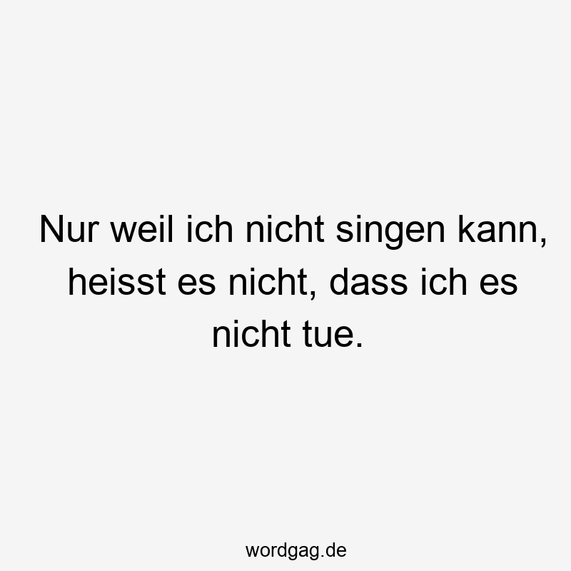 Nur weil ich nicht singen kann, heisst es nicht, dass ich es nicht tue.