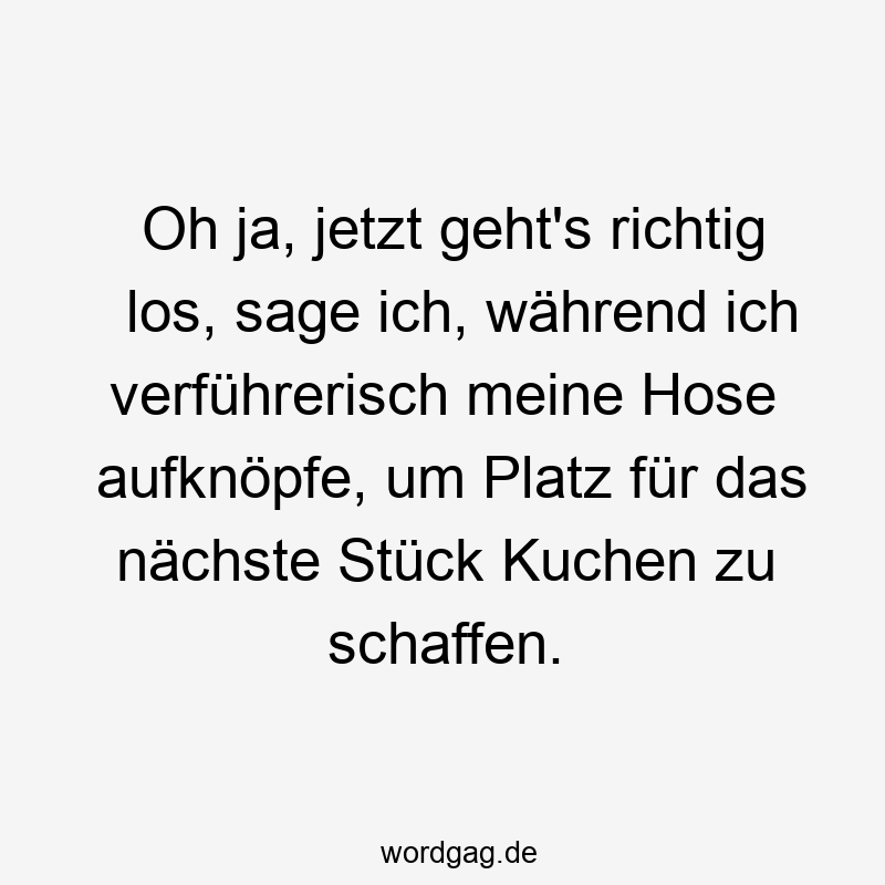 Oh ja, jetzt geht’s richtig los, sage ich, während ich verführerisch meine Hose aufknöpfe, um Platz für das nächste Stück Kuchen zu schaffen.