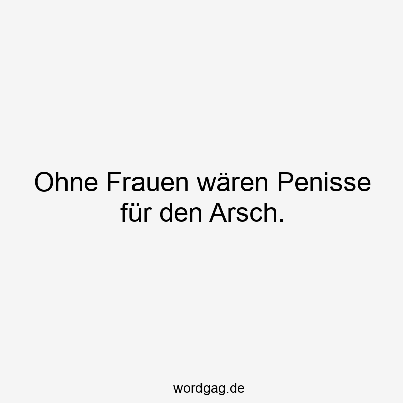 Ohne Frauen wären Penisse für den Arsch.