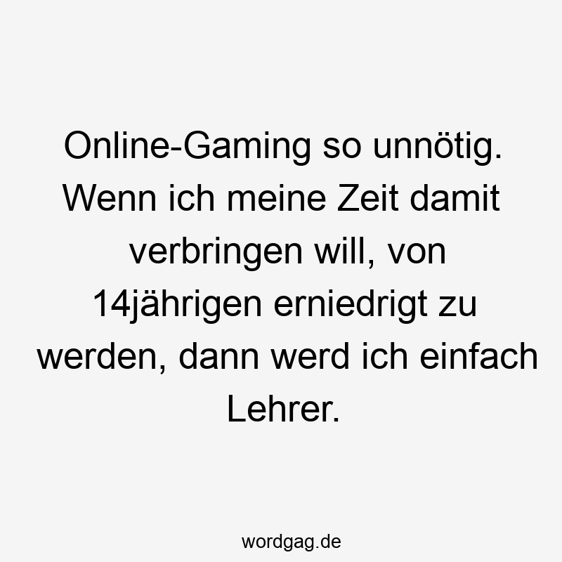 Online-Gaming so unnötig. Wenn ich meine Zeit damit verbringen will, von 14jährigen erniedrigt zu werden, dann werd ich einfach Lehrer.
