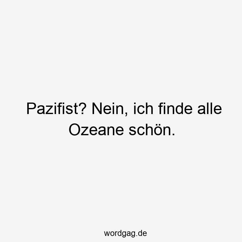 Pazifist? Nein, ich finde alle Ozeane schön.