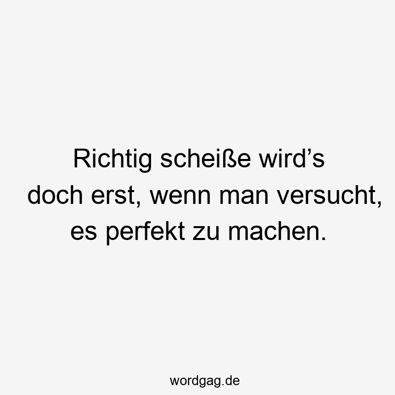 Richtig scheiße wird’s doch erst, wenn man versucht, es perfekt zu machen.