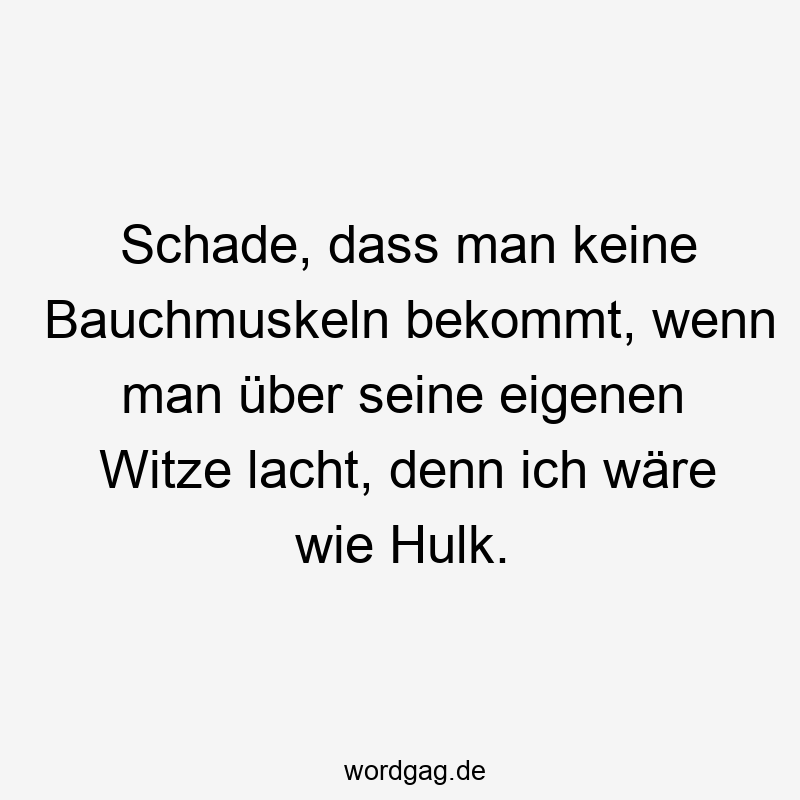 Schade, dass man keine Bauchmuskeln bekommt, wenn man über seine eigenen Witze lacht, denn ich wäre wie Hulk.