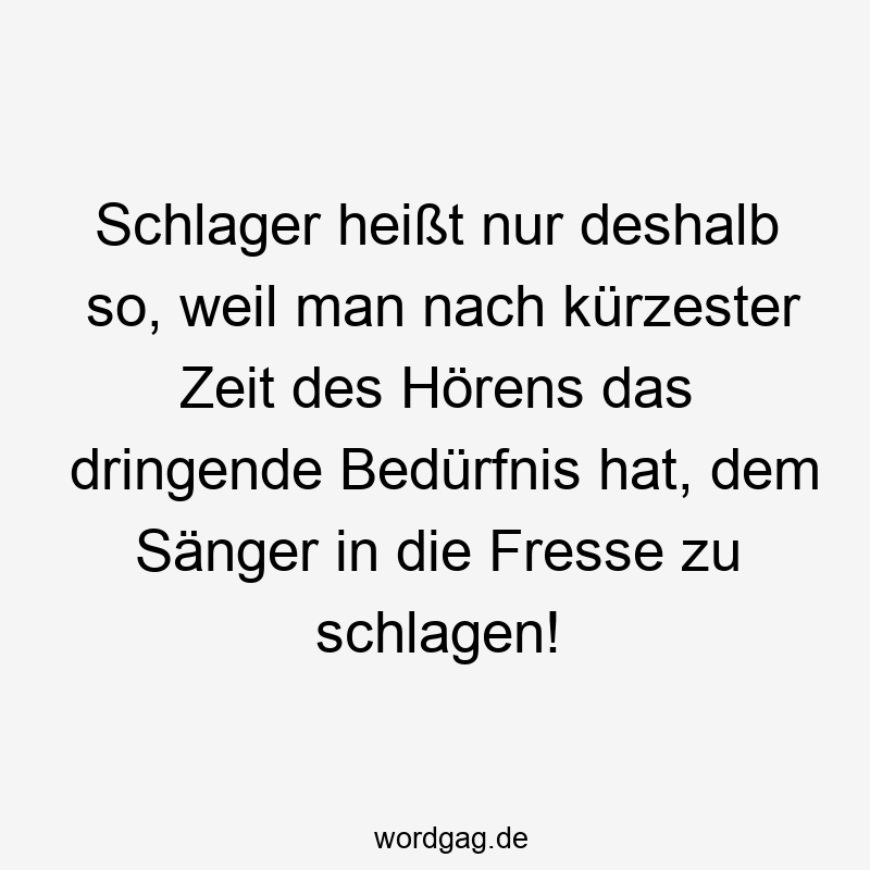Schlager heißt nur deshalb so, weil man nach kürzester Zeit des Hörens das dringende Bedürfnis hat, dem Sänger in die Fresse zu schlagen!