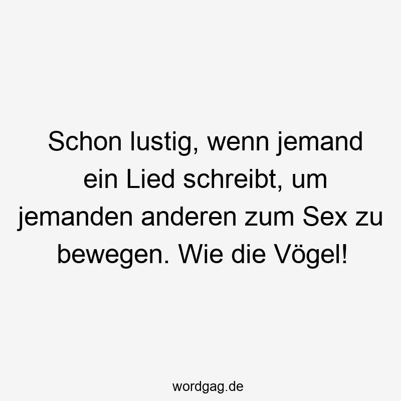 Schon lustig, wenn jemand ein Lied schreibt, um jemanden anderen zum Sex zu bewegen. Wie die Vögel!