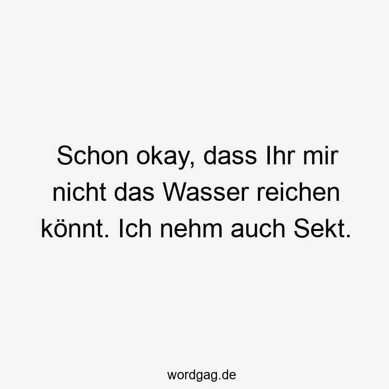 Schon okay, dass Ihr mir nicht das Wasser reichen könnt. Ich nehm auch Sekt.
