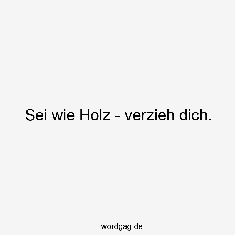 Sei wie Holz – verzieh dich.
