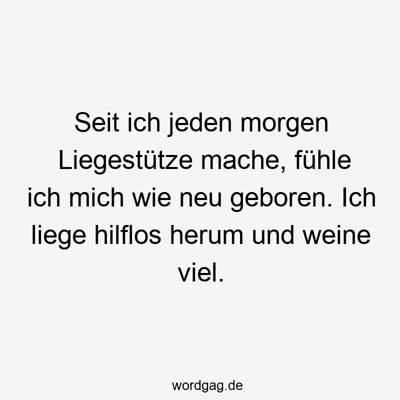Seit ich jeden morgen Liegestütze mache, fühle ich mich wie neu geboren. Ich liege hilflos herum und weine viel.