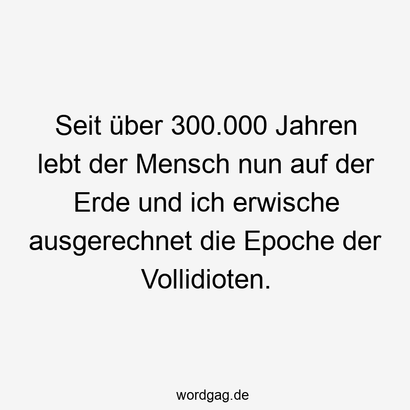 Seit über 300.000 Jahren lebt der Mensch nun auf der Erde und ich erwische ausgerechnet die Epoche der Vollidioten.