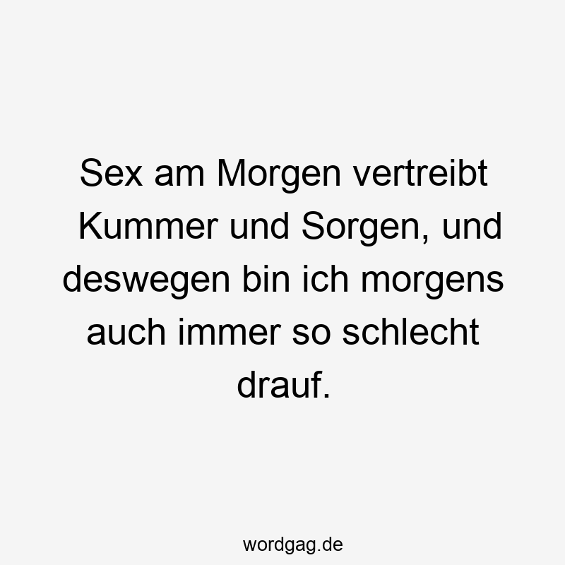 Sex am Morgen vertreibt Kummer und Sorgen, und deswegen bin ich morgens auch immer so schlecht drauf.