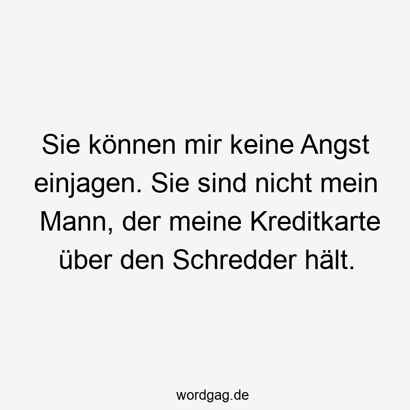 Sie können mir keine Angst einjagen. Sie sind nicht mein Mann, der meine Kreditkarte über den Schredder hält.