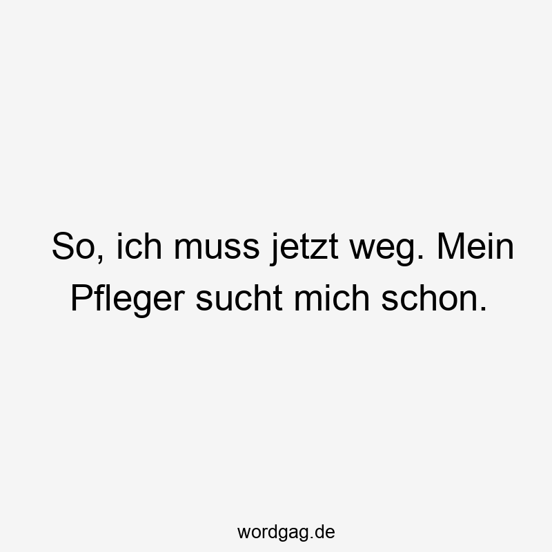 So, ich muss jetzt weg. Mein Pfleger sucht mich schon.